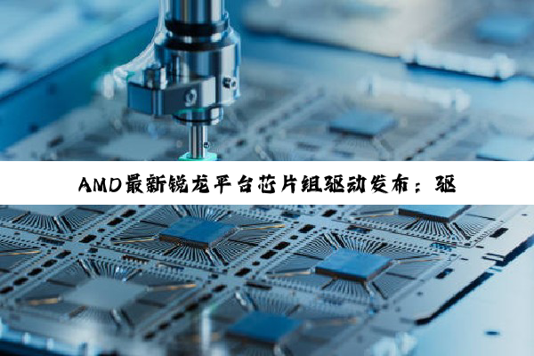 AMD最新锐龙平台芯片组驱动发布：驱动芯片技术革新引领行业热点