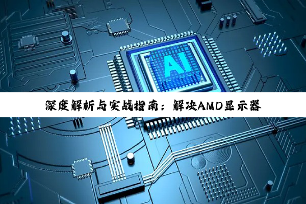 深度解析与实战指南：解决AMD显示器驱动兼容性问题，优化您的数字世界体验