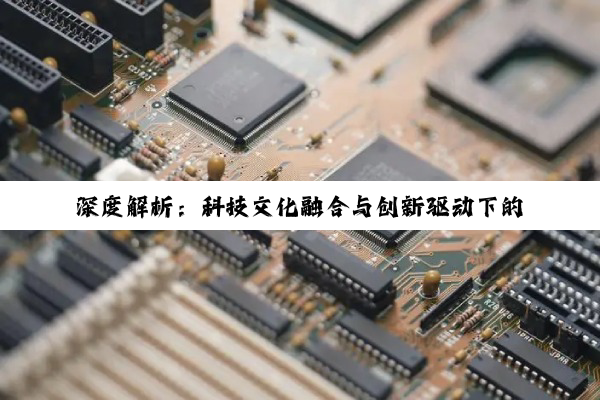 深度解析：科技文化融合与创新驱动下的多领域变革